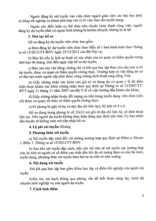 _ Ngiroi dang Icy xet tuyen van vien chirc ngach giao vien cac bac hoc phai
co bang t6t nghiep sir pham phil hop voi vi tri viec lam d.n tuyen dung;
- Ngoai cac diSu kien C1thS thea tieu chuan chirc danh cong viec, nguoi
dang ky du tuyen phai co ngoai hinh khong bi khiem khuyet, khong bi di t?t.
3. Thii tuc hB SO'
H6 sa dang ky dir tuyen vien chirc bao gom:
a) Dan dang Icy du tuyen vien chirc thea M~u s6 1 ban hanh kern thea Thong
tu s6 15/2012/TT-BNV ngay 25112/2012 cua BQNQi V1;
b) Ban Sa ySu ly lich tv thuat co xac nhan cua co quan co tham quyen trong
thai han 06 thang, tinh dSn ngay nQPh6 sa du tuyen;
c) Ban sao cac van bang, chirng chi va kSt qua hoc t?P thea yeu d.u cua vi tri
du tuyen, duoc co quan co th~m quyen chirng thvc. Truang hgp co van b~ng do ca
sa dao t~o nu6c ngoai cfip phai duQ'ccong chUng dich thu?t sang tiSng Vi~t;
d) Gifiy chUng nh?n suc khoe con gia tri su d1ng do ca quan y tS du diSu
ki~n duQ'ckham suc khoe chUng nh?n thea quy dinh t~i Thong tu s6 13/2007 ITT-
BYT ngay 21 thang 11 nam 2007 cua BQY tS vS vi~c huang d~n kham suc khoe;
d) Gifiy chUng nh?n thuQc d6i tuqng uu tien trong tuySn d1ngvien chuc (nSu
co) duQ'cca quan, t6 chuc co th~m quySn chUng thvc;
e) 03 phong bi (ghi ra hQva ten, dia chi lien l~c), 02 anh cO'4 x 6.
H6 sa dvng trong phong bi cO'22x32 cm ghi ra dia chi lien h~, s6 di~n tho~i
lien l~c. NSu nguai dv tuySn khong thvc hi~n dung quy dinh neu tren, Uy ban nhan
dan huy~n se khong xem xet tiSp nh?n h6 sa.
4. L~ phi xet tuy~n: Khong
5. PhU'O'ngthtfc xet tuy~n
a) Xet tuySn d~c cach d6i v6i nhUng truang hgp quy dinh t~i DiSm a, Khoan
1, DiSu 7, Thong tu s6 15/2012/TT-BNV.
b) Sau khi xet tuySn d~c cach, nSu con chi tieu se xet tuySn cac truang hgp
con l~i tinh til nguai co s6 diSm cao nhfit dSn khi du s6 luqng thea ca cfiu bQ mon,
tuySn d1ng;phuang thuc xet tuySn thea thu tv uu tien til tren xu6ng.
6. NQi dung xet tuy~n
? Xet kSt qua hQc t?P bao g6m diSm hQc t?P va diSm t6t nghi~p cua nguai dV
tuyen.
KiSm tra, sat h~ch thong qua phong vfin dS biSt duQ'c nang lvc, trinh dQ
chuyen mon nghi~p V1cua nguai dVtuySn.
7. each tinh di~m
3
 