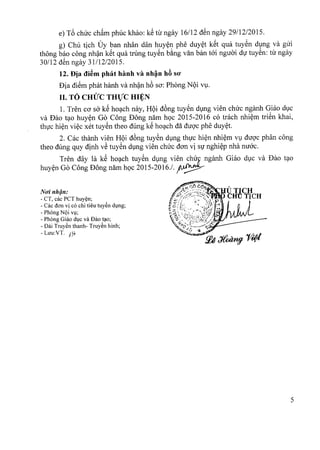 e) T6 chirc cham phuc khao: kS tir ngay 16112dSn ngay 29112/2015.
g) Chu tich Uy ban nhan dan huyen phe duyet kSt qua tuyen dung va giri
thong bao cong nhan kSt qua trung tuyen bang van ban toi nguoi dir tuyen: tir ngay
30112 dSn ngay 31112/2015.
12. Dja di~m phat hanh va nh~n h6 SO'
Dia diem phat hanh va nhan h6 sa: Phong NQi vu.
II. TO CHUC THVC HI~N
1. Tren co So' kS hoach nay, HQi d6ng tuyen dung vien chirc nganh Giao due
va Dao tao huyen Go Cong Dong nam hoc 2015-2016 co trach nhiem trien khai,
thuc hien viec xet tuyen thea dung kS hoach da duoc phe duyet,
2. Cac thanh vien HQi dong tuyen dung thuc hien nhiern vu duoc phan cong
thea dung quy dinh vS tuySn dVng vien chuc dan vi Sl' nghi~p nha nuac.
Tren day la kS ho?ch tuySn dVng vien ~~~8nganh Giao dvc va Dao t?O
huy~n Go Cong Dong nam hQc 2015-2016./. p~
NO'inh~n:
- CT, cac PCT huy~n;
- Cac dan vi co chi tieu tuy~n dl,mg;
- PhOng N(>iVl;
- Phong Giao dlC va Bao t~o;
- Bai Truy~n thanh- Truy~n hinh;
- Luu:VT. )7~
5
 