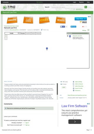 Languages Explore Login Register Help
Hancock Law Firm
Search Tourism, New York, Sports
Advanced search
6LikeLike Tweet 1
Created by HancockLawFirm on 25/10/2015 Updated on 25/10/2015
Tampa Personal Injury Lawyer
Hancock Law Firm
Fullmap
ABOUT THIS MAP:
URL http://ikimap.com/map/hancock-law-
Embed <iframe width="420" height="315" fr
197 visits
0 votes
VOTE
Add to ikiMap
Add to channel
Add to favorites
Export to KML
Denounce
Leave your comment
Comentarios
There are no comments yet. Be the first to participate
To leave a comment you must be a register user
Already a member? Sign in
Don't have an account yet? Sign up
Are you new at Ikimap?
Public map
Tampa accident and injury attorney devoted exclusively to the victims of an auto accident, a
trucking accident and other claims of negligence.
Hancock Law Firm serves Tampa, Florida and the surrounding area with superior personal
injury litigation and counsel. The Hancock Law Firm takes pride in meeting individually with
every new client and then treating each attentively and professionally.
Tampa Injury Attorney Mike Hancock has excelled in personal injury litigation for over 25
years, earning among other honors, an “AV-Preeminent” rating by Martindale-Hubbell,
“Superb” rating by avvo.com, membership in the Million Dollar Advocates Forum, being
named one of Florida’s SuperLawyers and one of Tampa’s Top Rated Lawyers. Mr. Hancock
graduated from the University of Florida and South Texas College of Law. He is a second
Law Firm Software
The most comprehensive yet
easy to use practice
management software
Google Streets Satellite Hybrid Physical Elements
Hancock Law Firm
2805 W Busch Blvd.,
Suite 201Tampa, FL 3...
Generated with www.html-to-pdf.net Page 1 / 2
 