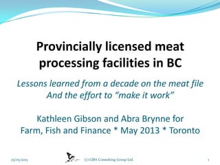 Provincially licensed meat
processing facilities in BC
Lessons learned from a decade on the meat file
And the effort to “make it work”
Kathleen Gibson and Abra Brynne for
Farm, Fish and Finance * May 2013 * Toronto
25/05/2013 (c) GBH Consulting Group Ltd. 1
 