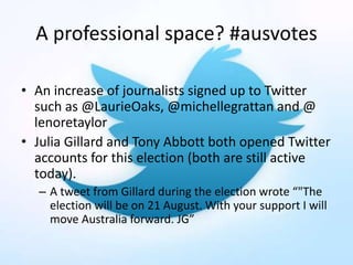 A professional space? #ausvotes
• An increase of journalists signed up to Twitter
such as @LaurieOaks, @michellegrattan and @
lenoretaylor
• Julia Gillard and Tony Abbott both opened Twitter
accounts for this election (both are still active
today).
– A tweet from Gillard during the election wrote “"The
election will be on 21 August. With your support I will
move Australia forward. JG”
 