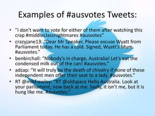 Examples of #ausvotes Tweets:
• ''i don't want to vote for either of them after watching this
crap #middleclassnightmares #ausvotes”
• crazyjane13: “Dear Mr Speaker, Please excuse Wyatt from
Parliament today. He has a cold. Signed, Wyatt’s Mum.
#ausvotes.”
• benbirchall: “Nobody’s in charge, Australia! Let’s eat the
condensed milk out of the can! #ausvotes.”
• adzap: “It will truly be the death of chivalry if none of these
independent men offer their seat to a lady. #ausvotes.”
• RT @mikfrawley: “RT @oldspace Hello Australia. Look at
your parliament, now back at me. Sadly, it isn’t me, but it is
hung like me. #ausvotes.”
 