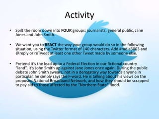 Activity
• Spilt the room down into FOUR groups; journalists, general public, Jane
Jones and John Smith.
• We want you to REACT the way your group would do so in the following
situation, using the Twitter format of 140 characters. Add #mdia5003 and
@reply or reTweet at least one other Tweet made by someone else.
• Pretend it’s the lead up to a Federal Election in our fictional country
“land”, it’s John Smith up against Jane Jones once again. During the public
debate John Smith swears, not in a derogatory way towards anyone in
particular, he simply says the F-word. He is talking about his views on the
proposed National Broadband Network, and how they should be scrapped
to pay aid to those affected by the “Northern State” flood.
 
