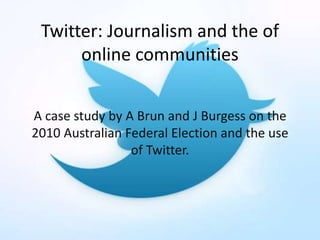 Twitter: Journalism and the of
online communities
A case study by A Brun and J Burgess on the
2010 Australian Federal Election and the use
of Twitter.
 