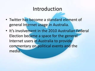 Introduction
• Twitter has become a standard element of
general Internet usage in Australia.
• It’s involvement in the 2010 Australian Federal
Election became a space for the general
Internet users in Australia to provide
commentary on political events and the
media.
 
