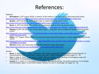 References:
Websites:
• Birmingham, J (14th August 2010), In cyberia, all the twitters is not gold, Sydney Morning Herald online;
http://www.smh.com.au/federal-election/in-cyberia-all-that-twitters-is-not-gold-20100813-1239q.html
• Bourke, L (29th July 2010), Twittersphere Day 11, Sydney Morning Herald online;
http://www.smh.com.au/federal-election/twittersphere-day-11-20100729-10wih.html
• Bruns, A., (27th July 2010), All a-Twitter on the campaign, Sydney Morning Herald online;
http://www.smh.com.au/opinion/politics/all-atwitter-on-the-campaign-trail-20100727-10tl9.html#ixzz23lyljmWr
• Delaney, B (29th July 2010), Our virtual selves linger on, long after we’ve shuffled off, Sydney Morning Herald
online;
http://www.smh.com.au/opinion/society-and-culture/our-virtual-selves-linger-on-long-after-weve-shuffled-off-
20100728-10w1w.html
• Maley, J (7th August, 2010), Twitter, the new kid in town with all the hot goss..er, news, Sydney Morning Herald
online;
http://www.smh.com.au/technology/technology-news/twitter-the-new-kid-in-town-with-all-the-hot-goss--er-news-
20100809-11rmu.html
• Menzie’s House, Top 5 #ausvotes Twitter Posts, Menzie’s House blog online:
http://www.menzieshouse.com.au/2010/08/top-5-ausvotes-twitter-posts.html
Articles:
• Bruns, A. and Burgess, J. (2011), ‘#ausvotes: How Twitter covered the 2010 Australian Federal Election’ in
Communcation, Politics and Culture, Volume 44, Issue 2, RMIT Publishing: Australia, pages 37 – 56.
• Java, A. Song, X., Finin, T. and Tseng, B. (2007), ‘Why we Twitter: Understanding microblogging usage and
communities’ in Proceeding, ACM Publishing: New York, page 56 – 65.
• Lasorsa, D. L., Lewis, S. C. and Holton, A., E., (2012), ‘Normalising Twitter: Journalism practice in an emerging
communication space’ in Journalism Studies, Volume 13, Issue 1, Routledge: UK, pages 19 – 36.
 