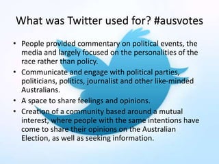 What was Twitter used for? #ausvotes
• People provided commentary on political events, the
media and largely focused on the personalities of the
race rather than policy.
• Communicate and engage with political parties,
politicians, politics, journalist and other like-minded
Australians.
• A space to share feelings and opinions.
• Creation of a community based around a mutual
interest, where people with the same intentions have
come to share their opinions on the Australian
Election, as well as seeking information.
 