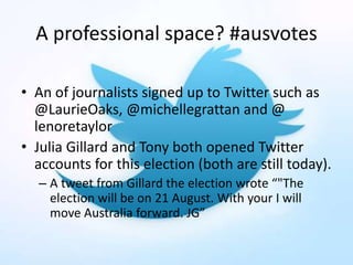 A professional space? #ausvotes
• An of journalists signed up to Twitter such as
@LaurieOaks, @michellegrattan and @
lenoretaylor
• Julia Gillard and Tony both opened Twitter
accounts for this election (both are still today).
– A tweet from Gillard the election wrote “"The
election will be on 21 August. With your I will
move Australia forward. JG”
 