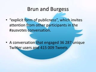 Brun and Burgess
• “explicit form of publicness”, which invites
attention from other participants in the
#ausvotes conversation.
• A conversation that engaged 36 287 unique
Twitter users and 415 009 Tweets
 