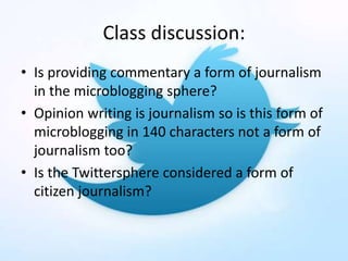Class discussion:
• Is providing commentary a form of journalism
in the microblogging sphere?
• Opinion writing is journalism so is this form of
microblogging in 140 characters not a form of
journalism too?
• Is the Twittersphere considered a form of
citizen journalism?
 