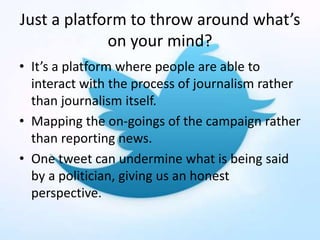 Just a platform to throw around what’s
on your mind?
• It’s a platform where people are able to
interact with the process of journalism rather
than journalism itself.
• Mapping the on-goings of the campaign rather
than reporting news.
• One tweet can undermine what is being said
by a politician, giving us an honest
perspective.
 