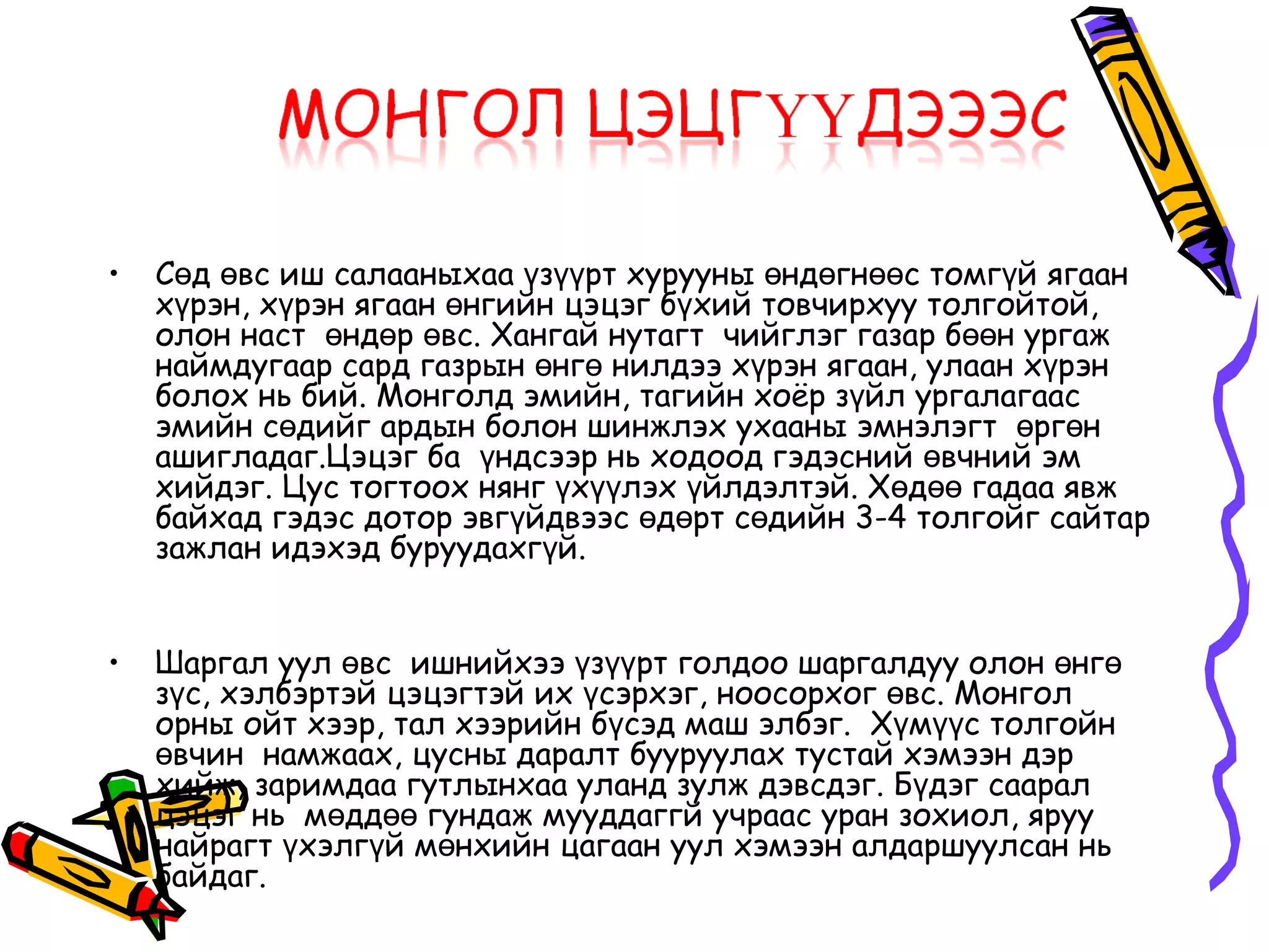 •   Сөд өвс иш салааныхаа үзүүрт хурууны өндөгнөөс томгүй ягаан
    хүрэн, хүрэн ягаан өнгийн цэцэг бүхий товчирхуу толгойтой,
    олон наст өндөр өвс. Хангай нутагт чийглэг газар бөөн ургаж
    наймдугаар сард газрын өнгө нилдээ хүрэн ягаан, улаан хүрэн
    болох нь бий. Монголд эмийн, тагийн хоёр зүйл ургалагаас
    эмийн сөдийг ардын болон шинжлэх ухааны эмнэлэгт өргөн
    ашигладаг.Цэцэг ба үндсээр нь ходоод гэдэсний өвчний эм
    хийдэг. Цус тогтоох нянг үхүүлэх үйлдэлтэй. Хөдөө гадаа явж
    байхад гэдэс дотор эвгүйдвээс өдөрт сөдийн 3-4 толгойг сайтар
    зажлан идэхэд буруудахгүй.


•   Шаргал уул өвс ишнийхээ үзүүрт голдоо шаргалдуу олон өнгө
    зүс, хэлбэртэй цэцэгтэй их үсэрхэг, ноосорхог өвс. Монгол
    орны ойт хээр, тал хээрийн бүсэд маш элбэг. Хүмүүс толгойн
    өвчин намжаах, цусны даралт бууруулах тустай хэмээн дэр
    хийж, заримдаа гутлынхаа уланд зулж дэвсдэг. Бүдэг саарал
    цэцэг нь мөддөө гундаж мууддаггй учраас уран зохиол, яруу
    найрагт үхэлгүй мөнхийн цагаан уул хэмээн алдаршуулсан нь
    байдаг.
 