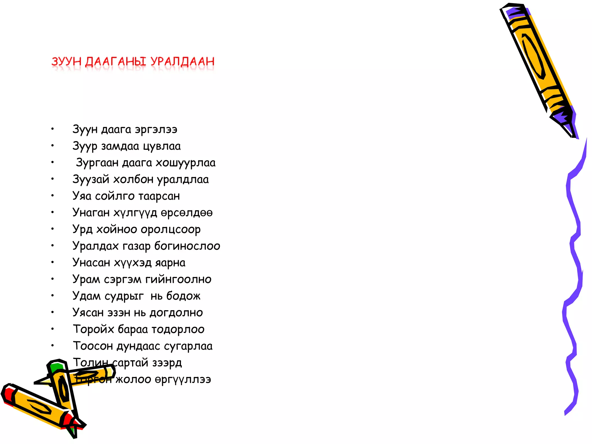 •   Зуун даага эргэлээ
•   Зуур замдаа цувлаа
•    Зургаан даага хошуурлаа
•   Зуузай холбон уралдлаа
•   Уяа сойлго таарсан
•   Унаган хүлгүүд өрсөлдөө
•   Урд хойноо оролцсоор
•   Уралдах газар богинослоо
•   Унасан хүүхэд яарна
•   Урам сэргэм гийнгоолно
•   Удам судрыг нь бодож
•   Уясан эзэн нь догдолно
•   Торойх бараа тодорлоо
•   Тоосон дундаас сугарлаа
•   Толин сартай зээрд
•   Торгон жолоо өргүүллээ
 