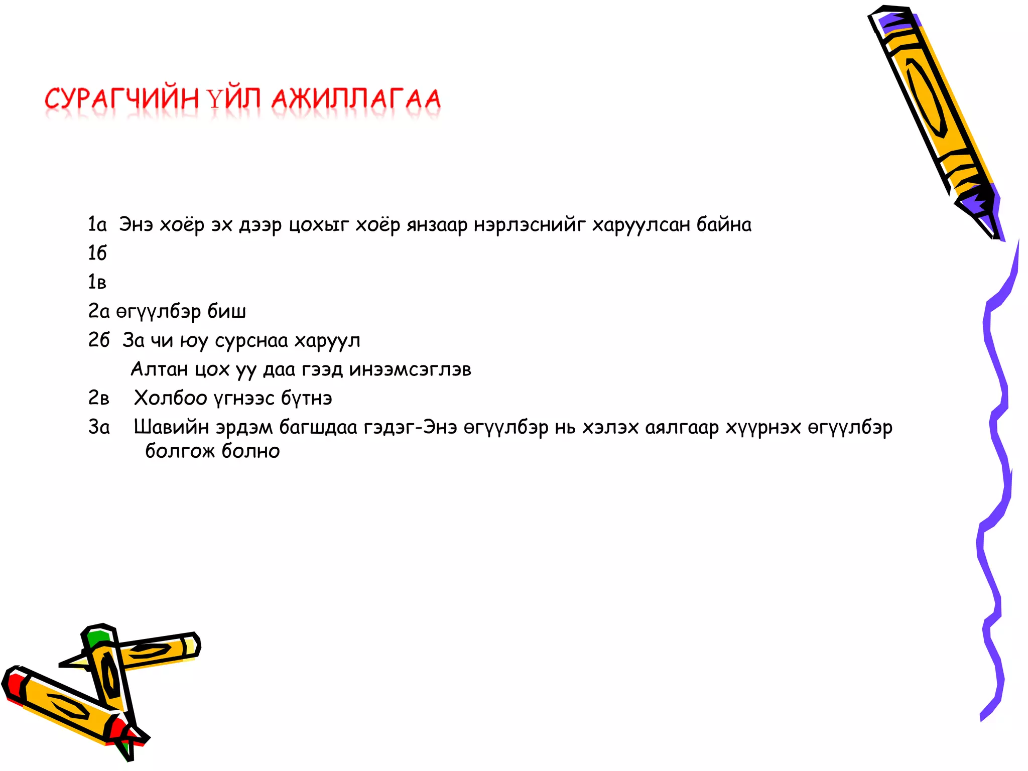 1а Энэ хоёр эх дээр цохыг хоёр янзаар нэрлэснийг харуулсан байна
1б
1в
2а өгүүлбэр биш
2б За чи юу сурснаа харуул
    Алтан цох уу даа гээд инээмсэглэв
2в Холбоо үгнээс бүтнэ
3а Шавийн эрдэм багшдаа гэдэг-Энэ өгүүлбэр нь хэлэх аялгаар хүүрнэх өгүүлбэр
      болгож болно
 