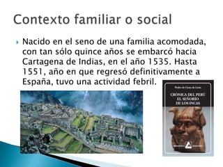  Nacido en el seno de una familia acomodada,
con tan sólo quince años se embarcó hacia
Cartagena de Indias, en el año 1535. Hasta
1551, año en que regresó definitivamente a
España, tuvo una actividad febril.
 