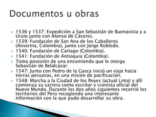  1536 y 1537: Expedición a San Sebastián de Buenavista y a
Urute junto con Alonso de Cáceres.
 1539: Fundación de San Ana de los Caballeros
(Anserma, Colombia), junto con Jorge Robledo.
 1540: Fundación de Cartago (Colombia).
 1541: Fundación de Antioquia (Colombia).
 Toma posesión de una encomienda que le otorga
Sebastián de Belalcázar.
 1547: Junto con Pedro de la Gasca inició un viaje hacia
tierras peruanas, en una misión de pacificación.
 1548: Marcha a la Ciudad de los Reyes (actual Lima) y allí
comienza su carrera como escritor y cronista oficial del
Nuevo Mundo. Durante los dos años siguientes recorrió los
territorios del Perú recogiendo una interesante
información con la que pudo desarrollar su obra.
 
