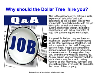 Why should the Dollar Tree hire you?
This is the part where you link your skills,
experience, education and your
personality to the job itself. This is why
you need to be utterly familiar with the job
description as well as the company
culture. Remember though, it’s best to
back them up with actual examples of
say, how you are a good team player.
It is possible that you may not have as
much skills, experience or qualifications
as the other candidates. What then, will
set you apart from the rest? Energy and
passion might. People are attracted to
someone who is charismatic, who show
immense amount of energy when they
talk, and who love what it is that they do.
As you explain your compatibility with the
job and company, be sure to portray
yourself as that motivated, confident and
energetic person, ever-ready to commit to
the cause of the company.
 