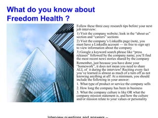 What do you know about
Freedom Health ?
Follow these three easy research tips before your next
job interview:
1) Visit the company website; look in the “about us”
section and “careers” sections
2) Visit the company’s LinkedIn page (note, you
must have a LinkedIn account — its free to sign up)
to view information about the company
3) Google a keyword search phrase like “press
releases” followed by the company name; you’ll find
the most recent news stories shared by the company
Remember, just because you have done your
“homework”, it does not mean you need to share
ALL of it during the interview! Reciting every fact
you’ve learned is almost as much of a turn off as not
knowing anything at all! At a minimum, you should
include the following in your answer:
1. What type of product or service the company sells
2. How long the company has been in business
3. What the company culture is like OR what the
company mission statement is, and how the culture
and/or mission relate to your values or personality
 