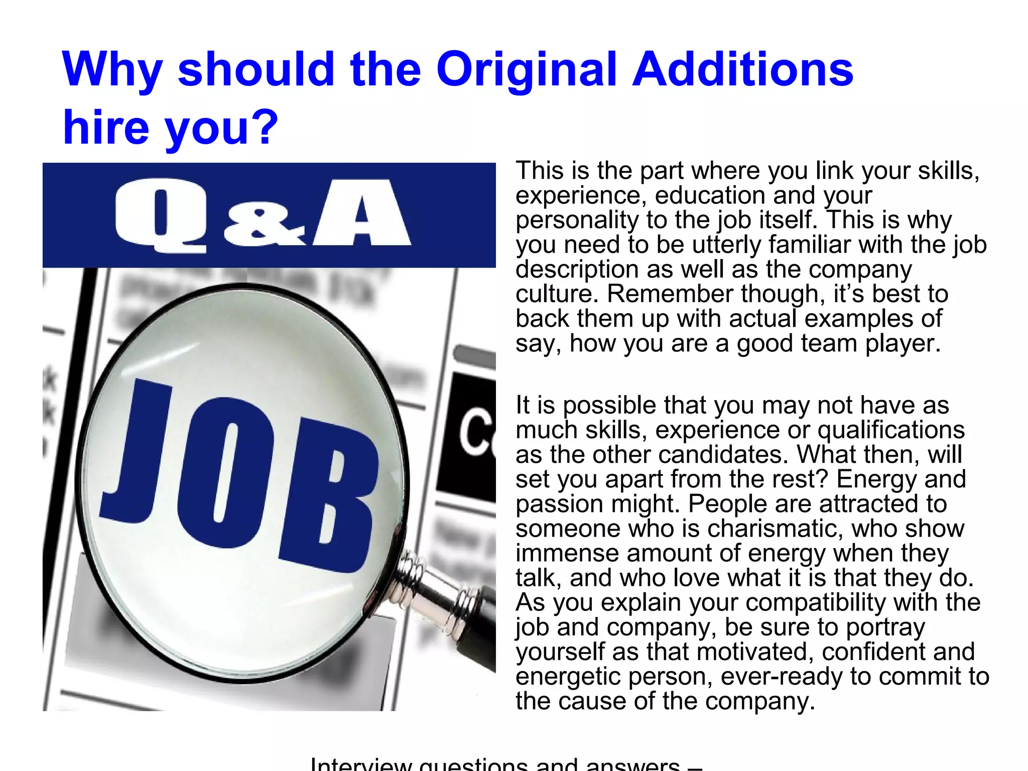 Why should the Original Additions
hire you?
This is the part where you link your skills,
experience, education and your
personality to the job itself. This is why
you need to be utterly familiar with the job
description as well as the company
culture. Remember though, it’s best to
back them up with actual examples of
say, how you are a good team player.
It is possible that you may not have as
much skills, experience or qualifications
as the other candidates. What then, will
set you apart from the rest? Energy and
passion might. People are attracted to
someone who is charismatic, who show
immense amount of energy when they
talk, and who love what it is that they do.
As you explain your compatibility with the
job and company, be sure to portray
yourself as that motivated, confident and
energetic person, ever-ready to commit to
the cause of the company.
 