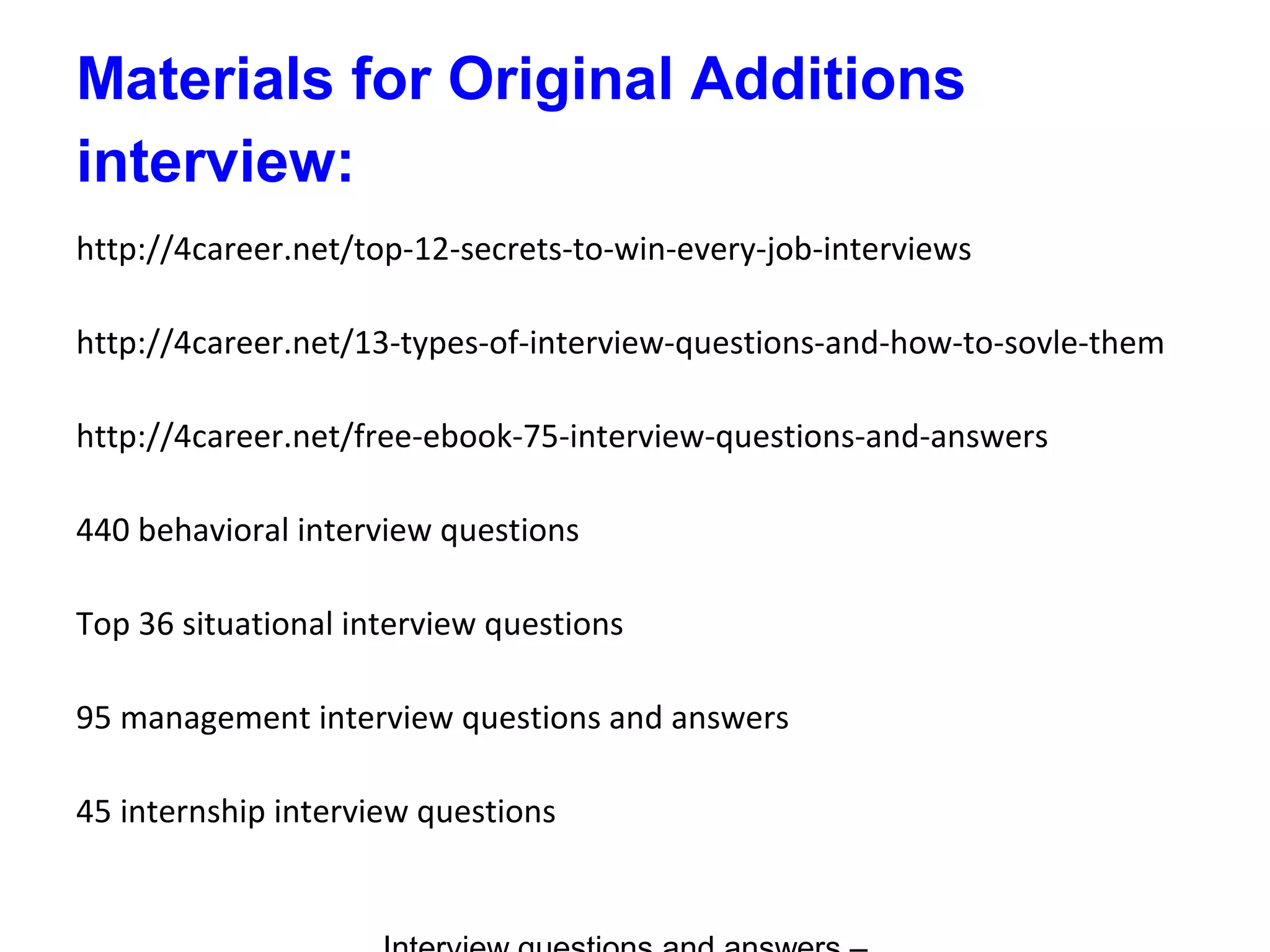 Materials for Original Additions
interview:
http://4career.net/top-12-secrets-to-win-every-job-interviews
http://4career.net/13-types-of-interview-questions-and-how-to-sovle-them
http://4career.net/free-ebook-75-interview-questions-and-answers
440 behavioral interview questions
Top 36 situational interview questions
95 management interview questions and answers
45 internship interview questions
 