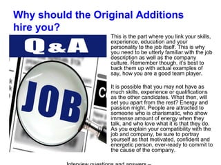 Why should the Original Additions
hire you?
This is the part where you link your skills,
experience, education and your
personality to the job itself. This is why
you need to be utterly familiar with the job
description as well as the company
culture. Remember though, it’s best to
back them up with actual examples of
say, how you are a good team player.
It is possible that you may not have as
much skills, experience or qualifications
as the other candidates. What then, will
set you apart from the rest? Energy and
passion might. People are attracted to
someone who is charismatic, who show
immense amount of energy when they
talk, and who love what it is that they do.
As you explain your compatibility with the
job and company, be sure to portray
yourself as that motivated, confident and
energetic person, ever-ready to commit to
the cause of the company.
 