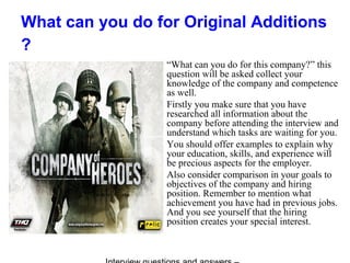 What can you do for Original Additions
?
“What can you do for this company?” this
question will be asked collect your
knowledge of the company and competence
as well.
Firstly you make sure that you have
researched all information about the
company before attending the interview and
understand which tasks are waiting for you.
You should offer examples to explain why
your education, skills, and experience will
be precious aspects for the employer.
Also consider comparison in your goals to
objectives of the company and hiring
position. Remember to mention what
achievement you have had in previous jobs.
And you see yourself that the hiring
position creates your special interest.
 
