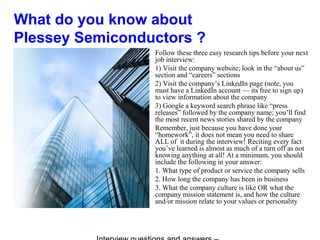 What do you know about
Plessey Semiconductors ?
Follow these three easy research tips before your next
job interview:
1) Visit the company website; look in the “about us”
section and “careers” sections
2) Visit the company’s LinkedIn page (note, you
must have a LinkedIn account — its free to sign up)
to view information about the company
3) Google a keyword search phrase like “press
releases” followed by the company name; you’ll find
the most recent news stories shared by the company
Remember, just because you have done your
“homework”, it does not mean you need to share
ALL of it during the interview! Reciting every fact
you’ve learned is almost as much of a turn off as not
knowing anything at all! At a minimum, you should
include the following in your answer:
1. What type of product or service the company sells
2. How long the company has been in business
3. What the company culture is like OR what the
company mission statement is, and how the culture
and/or mission relate to your values or personality
 