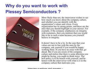 Why do you want to work with
Plessey Semiconductors ?
More likely than not, the interviewer wishes to see
how much you know about the company culture,
and whether you can identify with the
organization’s values and vision. Every
organization has its strong points, and these are the
ones that you should highlight in your answer. For
example, if the company emphasizes on integrity
with customers, then you mention that you would
like to be in such a team because you yourself
believe in integrity.
It doesn’t have to be a lie. In the case that your
values are not in line with the ones by the
company, ask yourself if you would be happy
working there. If you have no issue with that, go
ahead. But if you are aware of the company
culture and realize that there is some dilemma you
might be facing, you ought to think twice. The
best policy is to be honest with yourself, and be
honest with the interviewer with what is it in the
company culture that motivates you.
 