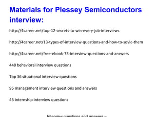 Materials for Plessey Semiconductors
interview:
http://4career.net/top-12-secrets-to-win-every-job-interviews
http://4career.net/13-types-of-interview-questions-and-how-to-sovle-them
http://4career.net/free-ebook-75-interview-questions-and-answers
440 behavioral interview questions
Top 36 situational interview questions
95 management interview questions and answers
45 internship interview questions
 