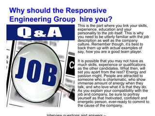 Why should the Responsive
Engineering Group hire you?
This is the part where you link your skills,
experience, education and your
personality to the job itself. This is why
you need to be utterly familiar with the job
description as well as the company
culture. Remember though, it’s best to
back them up with actual examples of
say, how you are a good team player.
It is possible that you may not have as
much skills, experience or qualifications
as the other candidates. What then, will
set you apart from the rest? Energy and
passion might. People are attracted to
someone who is charismatic, who show
immense amount of energy when they
talk, and who love what it is that they do.
As you explain your compatibility with the
job and company, be sure to portray
yourself as that motivated, confident and
energetic person, ever-ready to commit to
the cause of the company.
 