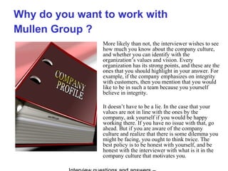 Why do you want to work with
Mullen Group ?
More likely than not, the interviewer wishes to see
how much you know about the company culture,
and whether you can identify with the
organization’s values and vision. Every
organization has its strong points, and these are the
ones that you should highlight in your answer. For
example, if the company emphasizes on integrity
with customers, then you mention that you would
like to be in such a team because you yourself
believe in integrity.
It doesn’t have to be a lie. In the case that your
values are not in line with the ones by the
company, ask yourself if you would be happy
working there. If you have no issue with that, go
ahead. But if you are aware of the company
culture and realize that there is some dilemma you
might be facing, you ought to think twice. The
best policy is to be honest with yourself, and be
honest with the interviewer with what is it in the
company culture that motivates you.
 