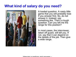 What kind of salary do you need?
A loaded question. A nasty little
game that you will probably lose
if you answer first. So, do not
answer it. Instead, say
something like, That’s a tough
question. Can you tell me the
range for this position?
In most cases, the interviewer,
taken off guard, will tell you. If
not, say that it can depend on
the details of the job. Then give
a wide range.
 