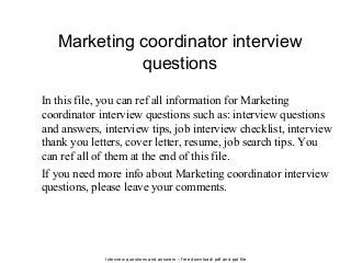 Interview questions and answers – free download/ pdf and ppt file
Marketing coordinator interview
questions
In this file, you can ref all information for Marketing
coordinator interview questions such as: interview questions
and answers, interview tips, job interview checklist, interview
thank you letters, cover letter, resume, job search tips. You
can ref all of them at the end of this file.
If you need more info about Marketing coordinator interview
questions, please leave your comments.
 
