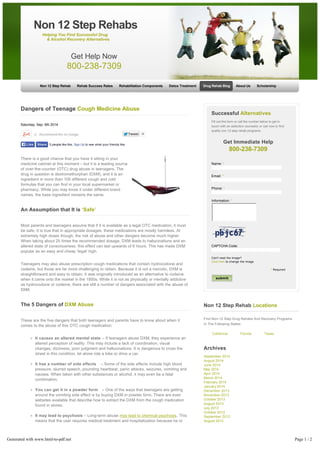 Non 12 Step Rehab Rehab Success Rates Rehabilitation Components Detox Treatment Drug Rehab Blog About Us Scholarship 
Dangers of Teenage Cough Medicine Abuse 
Saturday, Sep. 6th 2014 
+2 Recommend this on Google 
TTweeeett 9 
There is a good chance that you have it sitting in your 
medicine cabinet at this moment – but it is a leading source 
of over-the-counter (OTC) drug abuse in teenagers. The 
drug in question is dextromethorphan (DXM), and it is an 
ingredient in more than 100 different cough and cold 
formulas that you can find in your local supermarket or 
pharmacy. While you may know it under different brand 
names, the base ingredient remains the same. 
An Assumption that It is ‘Safe’ 
Most parents and teenagers assume that if it is available as a legal OTC medication, it must 
be safe. It is true that in appropriate dosages, these medications are mostly harmless. At 
extremely high doses though, the risk of abuse and other dangers become much higher. 
When taking about 25 times the recommended dosage, DXM leads to hallucinations and an 
altered state of consciousness, this effect can last upwards of 6 hours. This has made DXM 
popular as an easy and cheap ‘legal’ high. 
Teenagers may also abuse prescription cough medications that contain hydrocodone and 
codeine, but those are far more challenging to obtain. Because it is not a narcotic, DXM is 
straightforward and easy to obtain. It was originally introduced as an alternative to codeine 
when it came onto the market in the 1950s. While it is not as physically or mentally addictive 
as hydrocodone or codeine, there are still a number of dangers associated with the abuse of 
DXM. 
The 5 Dangers of DXM Abuse 
These are the five dangers that both teenagers and parents have to know about when it 
comes to the abuse of this OTC cough medication: 
It causes an altered mental state – If teenagers abuse DXM, they experience an 
altered perception of reality. This may include a lack of coordination, visual 
changes, dizziness, poor judgment and hallucinations. It is dangerous to cross the 
street in this condition, let alone ride a bike or drive a car. 
It has a number of side effects – Some of the side effects include high blood 
pressure, slurred speech, pounding heartbeat, panic attacks, seizures, vomiting and 
nausea. When taken with other substances or alcohol, it may even be a fatal 
combination. 
You can get it in a powder form – One of the ways that teenagers are getting 
around the vomiting side effect is by buying DXM in powder form. There are even 
websites available that describe how to extract the DXM from the cough medication 
found in stores. 
It may lead to psychosis – Long­term 
abuse may lead to chemical psychosis. This 
means that the user requires medical treatment and hospitalization because he or 
she has lost contact with reality. 
It is possible to magnify its effects – Oftentimes teenagers will experiment with 
other substances, including alcohol. This is only going to increase the dangers of 
abuse. Especially because these OTC medications often contain other substances 
such as acetaminophen, decongestants and antihistamines. When taken in large 
Successful Alternatives 
Fill out this form or call the number below to get in 
touch with an addiction counselor or call now to find 
quality non 12 step rehab programs. 
Get Immediate Help 
800-238-7309 
Name: * 
Email: * 
Phone: * 
Information: * 
CAPTCHA Code: 
Can't read the image? 
Click here to change the image. 
* Required 
Non 12 Step Rehab Locations 
Find Non-12 Step Drug Rehabs And Recovery Programs 
In The Following States: 
California Florida Texas 
Archives 
September 2014 
August 2014 
June 2014 
May 2014 
April 2014 
March 2014 
February 2014 
January 2014 
December 2013 
November 2013 
October 2013 
August 2013 
July 2013 
October 2012 
September 2012 
August 2012 
July 2012 
January 2012 
December 2011 
October 2011 
September 2011 
April 2011 
December 2010 
Non 12 Step Rehabs 
Helping You Find Successful Drug 
& Alcohol Recovery Alternatives 
Get Help Now 
800-238-7309 
LLiikkee SShhaarree 5 people like this. Sign Up to see what your friends like. 
submit 
Generated with www.html-to-pdf.net Page 1 / 2 
 