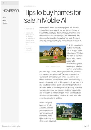 NOVEMBER 29, 2014 
Tips to buy homes for 
sale in Mobile Al 
Buying a new house is a challenging task that requires 
thoughtful consideration. If you are planning to own a 
beautiful house of your dream, then you must look for a 
home that can accommodate you and your family, and 
offers comfort as well as luxury that you seek. This post 
aims at guiding you on buying homes for sale in mobile Al. 
MOBILE AL REAL ESTATE 
First, it is important to 
analyze your needs, 
that is, why you want 
to buy home. Whether 
you want to live there 
or just want to own 
property for 
investment purposes, 
decide your priorities 
such as what facilities 
you want in your home, where you want to live, and how 
much you are ready to spend. You have to narrow down 
your search to the community where you want to buy 
home, the builder, and finally the home. While choosing a 
community, decide what facilities you seek. If you have kids, 
you woud appreciate a quality school and sports facilities 
around. Choose a community that has greenery, is near to 
your workplace, and has childcare facilities, lesser traffic, 
and availability of public transport. There should be basic 
amenities such as markets, hospitals, libraries, and other 
essential recreational facilities. 
MOBILE AL REAL ESTATE 
While buying new 
homes in Mobile 
Alabama, consider 
your requirements 
such as number of 
bedrooms, home 
office, style, size, and 
other needs. You must 
choose a good layout 
that has open spaces, 
needed privacy, and 
 REAL ESTATE 
HOMES FOR 
SALE IN MOBILE 
AL, MOBILE 
ALABAMA REAL 
ESTATE, REAL 
ESTATE MOBILE 
AL 
 
LEAVE A 
COMMENT 
 
  
HOMESFOR 
Home 
About 
Contact 
Generated with www.html-to-pdf.net Page 1 / 3 
 