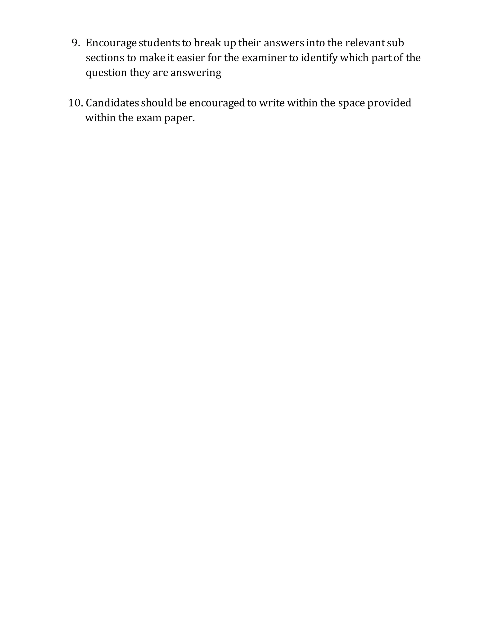 9. Encourage students to break up their answers into the relevant sub
sections to make it easier for the examiner to identify which part of the
question they are answering
10. Candidates should be encouraged to write within the space provided
within the exam paper.