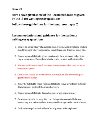 Dear all 
Here I have given some of the Recommendations given 
by the IB for writing essay questions 
Follow these guidelines for the tomorrow paper 2 
Recommendations and guidance for the students 
writing essay questions 
1. Ensure an actual study of an existing ecosystem. Local level case studies 
should be used wherever possible to reinforce and illustrate concepts . 
2. Encourage candidates to go for precision in their answers rather than 
vague statements. Exemplar material could be used to illustrate this. 
3. Advise candidates to break answers into sections rather than write as 
continuous prose 
4. Candidates should be instructed to leave at least a line between part 
questions for clarity. 
5. It may be helpful to encourage candidates to move away from pictorial 
flow diagrams to simple boxes and arrows. 
6. Encourage candidates to draw diagrams when appropriate. 
7. Candidates should be taught to read the questions carefully before 
answering, and to frame their answers with an eye to the mark scheme. 
8. Evaluation requires both sides of an argument to be explored. 
 