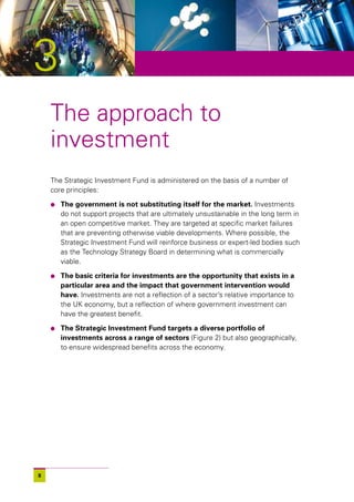 3
    The approach to
    investment
    The Strategic Investment Fund is administered on the basis of a number of
    core principles:

    l   The government is not substituting itself for the market. Investments
        do not support projects that are ultimately unsustainable in the long term in
        an open competitive market. They are targeted at specific market failures
        that are preventing otherwise viable developments. Where possible, the
        Strategic Investment Fund will reinforce business or expert-led bodies such
        as the Technology Strategy Board in determining what is commercially
        viable.

    l   The basic criteria for investments are the opportunity that exists in a
        particular area and the impact that government intervention would
        have. Investments are not a reflection of a sector’s relative importance to
        the UK economy, but a reflection of where government investment can
        have the greatest benefit.

    l   The Strategic Investment Fund targets a diverse portfolio of
        investments across a range of sectors (Figure 2) but also geographically,
        to ensure widespread benefits across the economy.




8
 