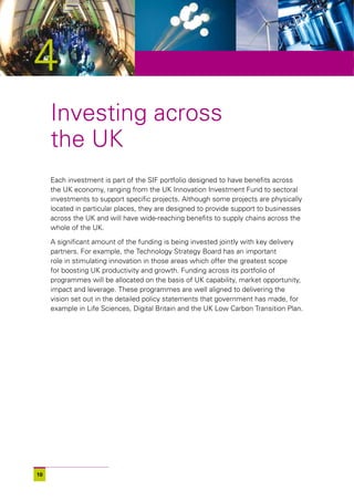 4
     Investing across
     the UK
     Each investment is part of the SIF portfolio designed to have benefits across
     the UK economy, ranging from the UK Innovation Investment Fund to sectoral
     investments to support specific projects. Although some projects are physically
     located in particular places, they are designed to provide support to businesses
     across the UK and will have wide-reaching benefits to supply chains across the
     whole of the UK.

     A significant amount of the funding is being invested jointly with key delivery
     partners. For example, the Technology Strategy Board has an important
     role in stimulating innovation in those areas which offer the greatest scope
     for boosting UK productivity and growth. Funding across its portfolio of
     programmes will be allocated on the basis of UK capability, market opportunity,
     impact and leverage. These programmes are well aligned to delivering the
     vision set out in the detailed policy statements that government has made, for
     example in Life Sciences, Digital Britain and the UK Low Carbon Transition Plan.




10
 