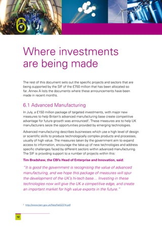 6
     Where investments
     are being made
     The rest of this document sets out the specific projects and sectors that are
     being supported by the SIF of the £750 million that has been allocated so
     far. Annex A lists the documents where these announcements have been
     made in recent months.


     6.1 Advanced Manufacturing
     In July, a £150 million package of targeted investments, with major new
     measures to help Britain’s advanced manufacturing base create competitive
     advantage for future growth was announced2. These measures are to help UK
     manufacturers seize the opportunities provided by emerging technologies.

     Advanced manufacturing describes businesses which use a high level of design
     or scientific skills to produce technologically complex products and processes,
     usually of high value. The measures taken by the government aim to expand
     access to information, encourage the take-up of new technologies and address
     specific challenges faced by different sectors within advanced manufacturing.
     The SIF is providing support to a number of projects within this:

     Tim Bradshaw, the CBI’s Head of Enterprise and Innovation, said:

     “It is good the government is recognising the value of advanced
     manufacturing, and we hope this package of measures will spur
     the development of the UK’s hi-tech base… Investing in these
     technologies now will give the UK a competitive edge, and create
     an important market for high value exports in the future.”


     2
         http://www.berr.gov.uk/files/file52374.pdf



12
 