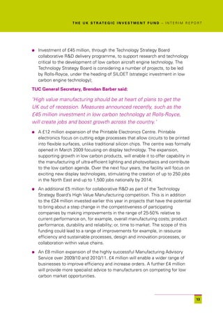 T H E U K S T R AT E G I C I N V E S T M E N T F U N D – I N T E R I M R E P O R T




l   Investment of £45 million, through the Technology Strategy Board
    collaborative R&D delivery programme, to support research and technology
    critical to the development of low carbon aircraft engine technology. The
    Technology Strategy Board is considering a number of projects, to be led
    by Rolls-Royce, under the heading of SILOET (strategic investment in low
    carbon engine technology);

TUC General Secretary, Brendan Barber said:

‘High value manufacturing should be at heart of plans to get the
UK out of recession. Measures announced recently, such as the
£45 million investment in low carbon technology at Rolls-Royce,
will create jobs and boost growth across the country.’
l   A £12 million expansion of the Printable Electronics Centre. Printable
    electronics focus on cutting edge processes that allow circuits to be printed
    into flexible surfaces, unlike traditional silicon chips. The centre was formally
    opened in March 2009 focusing on display technology. The expansion,
    supporting growth in low carbon products, will enable it to offer capability in
    the manufacturing of ultra-efficient lighting and photovoltaics and contribute
    to the low carbon agenda. Over the next four years, the facility will focus on
    exciting new display technologies, stimulating the creation of up to 250 jobs
    in the North East and up to 1,500 jobs nationally by 2014;

l   An additional £5 million for collaborative R&D as part of the Technology
    Strategy Board’s High Value Manufacturing competition. This is in addition
    to the £24 million invested earlier this year in projects that have the potential
    to bring about a step change in the competitiveness of participating
    companies by making improvements in the range of 25-50% relative to
    current performance on, for example, overall manufacturing costs; product
    performance, durability and reliability; or, time to market. The scope of this
    funding could lead to a range of improvements for example, in resource
    efficiency and sustainable processes, design and innovation processes, or
    collaboration within value chains.

l   An £8 million expansion of the highly successful Manufacturing Advisory
    Service over 2009/10 and 2010/11. £4 million will enable a wider range of
    businesses to improve efficiency and increase orders. A further £4 million
    will provide more specialist advice to manufacturers on competing for low
    carbon market opportunities.




                                                                                                    13
 