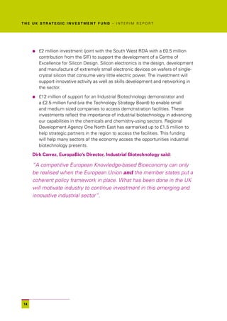 T H E U K S T R AT E G I C I N V E S T M E N T F U N D – I N T E R I M R E P O R T




      l   £2 million investment (joint with the South West RDA with a £0.5 million
          contribution from the SIF) to support the development of a Centre of
          Excellence for Silicon Design. Silicon electronics is the design, development
          and manufacture of extremely small electronic devices on wafers of single-
          crystal silicon that consume very little electric power. The investment will
          support innovative activity as well as skills development and networking in
          the sector.

      l   £12 million of support for an Industrial Biotechnology demonstrator and
          a £2.5 million fund (via the Technology Strategy Board) to enable small
          and medium sized companies to access demonstration facilities. These
          investments reflect the importance of industrial biotechnology in advancing
          our capabilities in the chemicals and chemistry-using sectors. Regional
          Development Agency One North East has earmarked up to £1.5 million to
          help strategic partners in the region to access the facilities. This funding
          will help many sectors of the economy access the opportunities industrial
          biotechnology presents.

      Dirk Carrez, EuropaBio’s Director, Industrial Biotechnology said:

      “A competitive European Knowledge-based Bioeconomy can only
      be realised when the European Union and the member states put a
      coherent policy framework in place. What has been done in the UK
      will motivate industry to continue investment in this emerging and
      innovative industrial sector”.




 14
 