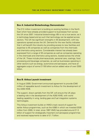 T H E U K S T R AT E G I C I N V E S T M E N T F U N D – I N T E R I M R E P O R T




Box A: Industrial Biotechnology Demonstrator
The £12 million investment is building on existing facilities in the North
East which have already provided support to businesses from across
the UK since 2007. Industrial biotechnology (IB) is not a true sector, as it
is technology based and as such that technology can be applied across
sectors. The UK has significant strengths in IB development, with key
operations spread across the UK. Demand for the new facility indicates
that it will benefit the industry by providing access to new facilities and
expertise to IB companies as well as companies from the chemicals
and chemistry-using sectors. Considerable interest has already been
expressed from a range of IB companies as well as companies operating
in the chemicals and chemistry-using sectors, located across the whole
of the UK. These include pharmaceuticals, personal care, coatings, food
processing and beverage companies, as well as businesses operating in
other sectors such as energy, automotive and aerospace, and have an
aggregate output of some £1150 billion and an added value of over £550
billion.




Box B: Airbus Launch investment
In August 2009, Government announced agreement to provide £340
million of repayable launch investment to Airbus for the development of
the A350 XWB.

The support, drawn partially from the SIF, will ensure the UK plays
a leading role in the development of the A350 XWB, with world
leading capability in wing, landing gear and fuel integration systems
technologies.

This Airbus investment builds on HMG’s track record of support for
earlier Airbus programmes, such as the A380 in which we invested £530
million from 2000. In total, since 1997 HMG has provided around £1.5
billion of support for strategically important civil aerospace programmes
and received repayments to date of £1.7 billion.




                                                                                               15
 