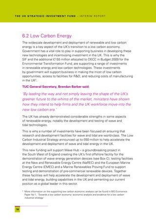 T H E U K S T R AT E G I C I N V E S T M E N T F U N D – I N T E R I M R E P O R T




      6.2 Low Carbon Energy
      The widescale development and deployment of renewable and low carbon
      energy is a key aspect of the UK’s transition to a low carbon economy.
      Government has a vital role to play in supporting business in developing these
      new technologies and incentivising investment in the UK. This is why the
      SIF and the additional £155 million allocated to DECC in Budget 2009 for the
      Environmental Transformation Fund, are supporting a range of investments
      in renewable energy and low carbon technologies. These investments
      by government will support business in making the most of low carbon
      opportunities, access to facilities for R&D, and reducing costs of manufacturing
      in the UK3.

      TUC General Secretary, Brendan Barber said:

      ‘By leading the way and not simply leaving the shape of the UK’s
      greener future to the whims of the market, ministers have shown
      how they intend to help firms and the UK workforce move into the
      new low carbon era.’
      The UK has already demonstrated considerable strengths in some aspects
      of renewable energy, notably the development and testing of wave and
      tidal technologies.

      This is why a number of investments have been focused on ensuring that
      research and development facilities for wave and tidal are world-class. The Low
      Carbon Industrial Strategy announced up to £60 million to help accelerate the
      development and deployment of wave and tidal energy in the UK.

      This new funding will support Wave Hub – a groundbreaking project in
      the South West of England creating the UK’s first offshore facility for the
      demonstration of wave energy generation devices (see Box C); testing facilities
      at the New and Renewable Energy Centre (NaREC) and the European Marine
      Energy Centre (EMEC) and a Marine Renewables Proving Fund to support
      testing and demonstration of pre-commercial renewable devices. Together
      these facilities will help accelerate the development and deployment of wave
      and tidal energy, building capabilities in the UK and cementing our current
      position as a global leader in this sector.

      3
          More information on the supporting low carbon economic analysis can be found in BIS Economics
          Paper No 1, ‘Towards a low carbon economy: economic analysis and evidence for a low carbon
          industrial strategy’



 16
 