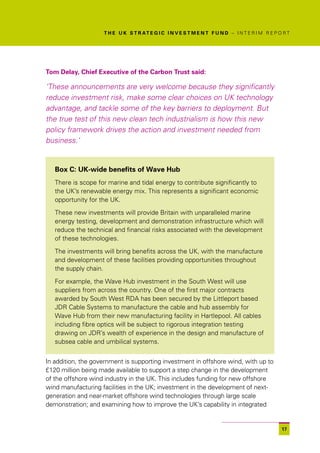 T H E U K S T R AT E G I C I N V E S T M E N T F U N D – I N T E R I M R E P O R T




Tom Delay, Chief Executive of the Carbon Trust said:

‘These announcements are very welcome because they significantly
reduce investment risk, make some clear choices on UK technology
advantage, and tackle some of the key barriers to deployment. But
the true test of this new clean tech industrialism is how this new
policy framework drives the action and investment needed from
business.’


   Box C: UK-wide benefits of Wave Hub
   There is scope for marine and tidal energy to contribute significantly to
   the UK’s renewable energy mix. This represents a significant economic
   opportunity for the UK.

   These new investments will provide Britain with unparalleled marine
   energy testing, development and demonstration infrastructure which will
   reduce the technical and financial risks associated with the development
   of these technologies.

   The investments will bring benefits across the UK, with the manufacture
   and development of these facilities providing opportunities throughout
   the supply chain.

   For example, the Wave Hub investment in the South West will use
   suppliers from across the country. One of the first major contracts
   awarded by South West RDA has been secured by the Littleport based
   JDR Cable Systems to manufacture the cable and hub assembly for
   Wave Hub from their new manufacturing facility in Hartlepool. All cables
   including fibre optics will be subject to rigorous integration testing
   drawing on JDR’s wealth of experience in the design and manufacture of
   subsea cable and umbilical systems.


In addition, the government is supporting investment in offshore wind, with up to
£120 million being made available to support a step change in the development
of the offshore wind industry in the UK. This includes funding for new offshore
wind manufacturing facilities in the UK; investment in the development of next-
generation and near-market offshore wind technologies through large scale
demonstration; and examining how to improve the UK’s capability in integrated


                                                                                                  17
 