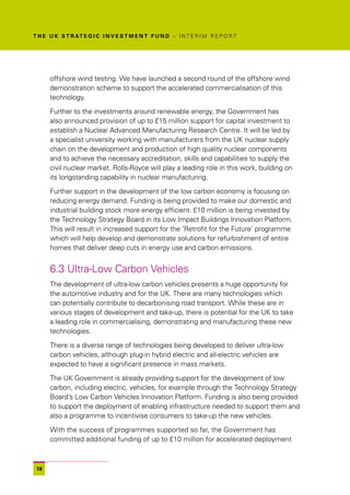 T H E U K S T R AT E G I C I N V E S T M E N T F U N D – I N T E R I M R E P O R T




      offshore wind testing. We have launched a second round of the offshore wind
      demonstration scheme to support the accelerated commercialisation of this
      technology.

      Further to the investments around renewable energy, the Government has
      also announced provision of up to £15 million support for capital investment to
      establish a Nuclear Advanced Manufacturing Research Centre. It will be led by
      a specialist university working with manufacturers from the UK nuclear supply
      chain on the development and production of high quality nuclear components
      and to achieve the necessary accreditation, skills and capabilities to supply the
      civil nuclear market. Rolls-Royce will play a leading role in this work, building on
      its longstanding capability in nuclear manufacturing.

      Further support in the development of the low carbon economy is focusing on
      reducing energy demand. Funding is being provided to make our domestic and
      industrial building stock more energy efficient. £10 million is being invested by
      the Technology Strategy Board in its Low Impact Buildings Innovation Platform.
      This will result in increased support for the ‘Retrofit for the Future’ programme
      which will help develop and demonstrate solutions for refurbishment of entire
      homes that deliver deep cuts in energy use and carbon emissions.


      6.3 Ultra-Low Carbon Vehicles
      The development of ultra-low carbon vehicles presents a huge opportunity for
      the automotive industry and for the UK. There are many technologies which
      can potentially contribute to decarbonising road transport. While these are in
      various stages of development and take-up, there is potential for the UK to take
      a leading role in commercialising, demonstrating and manufacturing these new
      technologies.

      There is a diverse range of technologies being developed to deliver ultra-low
      carbon vehicles, although plug-in hybrid electric and all-electric vehicles are
      expected to have a significant presence in mass markets.

      The UK Government is already providing support for the development of low
      carbon, including electric, vehicles, for example through the Technology Strategy
      Board’s Low Carbon Vehicles Innovation Platform. Funding is also being provided
      to support the deployment of enabling infrastructure needed to support them and
      also a programme to incentivise consumers to take-up the new vehicles.

      With the success of programmes supported so far, the Government has
      committed additional funding of up to £10 million for accelerated deployment



 18
 