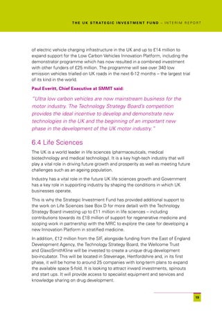 T H E U K S T R AT E G I C I N V E S T M E N T F U N D – I N T E R I M R E P O R T




of electric vehicle charging infrastructure in the UK and up to £14 million to
expand support for the Low Carbon Vehicles Innovation Platform, including the
demonstrator programme which has now resulted in a combined investment
with other funders of £25 million. The programme will see over 340 low
emission vehicles trialled on UK roads in the next 6-12 months – the largest trial
of its kind in the world.

Paul Everitt, Chief Executive at SMMT said:

“Ultra low carbon vehicles are now mainstream business for the
motor industry. The Technology Strategy Board’s competition
provides the ideal incentive to develop and demonstrate new
technologies in the UK and the beginning of an important new
phase in the development of the UK motor industry.”

6.4 Life Sciences
The UK is a world leader in life sciences (pharmaceuticals, medical
biotechnology and medical technology). It is a key high-tech industry that will
play a vital role in driving future growth and prosperity as well as meeting future
challenges such as an ageing population.

Industry has a vital role in the future UK life sciences growth and Government
has a key role in supporting industry by shaping the conditions in which UK
businesses operate.

This is why the Strategic Investment Fund has provided additional support to
the work on Life Sciences (see Box D for more detail) with the Technology
Strategy Board investing up to £11 million in life sciences – including
contributions towards its £18 million of support for regenerative medicine and
scoping work in partnership with the MRC to explore the case for developing a
new Innovation Platform in stratified medicine.

In addition, £12 million from the SIF, alongside funding from the East of England
Development Agency, the Technology Strategy Board, the Wellcome Trust
and GlaxoSmithKline will be invested to create a unique drug development
bio-incubator. This will be located in Stevenage, Hertfordshire and, in its first
phase, it will be home to around 25 companies with long-term plans to expand
the available space 5-fold. It is looking to attract inward investments, spinouts
and start ups. It will provide access to specialist equipment and services and
knowledge sharing on drug development.


                                                                                                   19
 