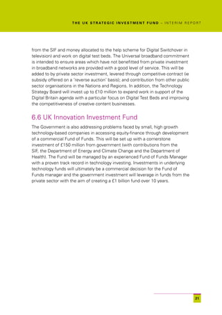 T H E U K S T R AT E G I C I N V E S T M E N T F U N D – I N T E R I M R E P O R T




from the SIF and money allocated to the help scheme for Digital Switchover in
television) and work on digital test beds. The Universal broadband commitment
is intended to ensure areas which have not benefitted from private investment
in broadband networks are provided with a good level of service. This will be
added to by private sector investment, levered through competitive contract (ie
subsidy offered on a ‘reverse auction’ basis); and contribution from other public
sector organisations in the Nations and Regions. In addition, the Technology
Strategy Board will invest up to £10 million to expand work in support of the
Digital Britain agenda with a particular focus on Digital Test Beds and improving
the competitiveness of creative content businesses.


6.6 UK Innovation Investment Fund
The Government is also addressing problems faced by small, high growth
technology-based companies in accessing equity-finance through development
of a commercial Fund of Funds. This will be set up with a cornerstone
investment of £150 million from government (with contributions from the
SIF, the Department of Energy and Climate Change and the Department of
Health). The Fund will be managed by an experienced Fund of Funds Manager
with a proven track record in technology investing. Investments in underlying
technology funds will ultimately be a commercial decision for the Fund of
Funds manager and the government investment will leverage in funds from the
private sector with the aim of creating a £1 billion fund over 10 years.




                                                                                                  21
 