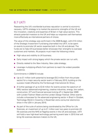T H E U K S T R AT E G I C I N V E S T M E N T F U N D – I N T E R I M R E P O R T




      6.7 UKTI
      Reasserting the UK’s worldwide business reputation is central to economic
      recovery. UKTI’s strategy is to market the economic strengths of the UK and
      the innovation, creativity and expertise of Britain in high value sectors. This
      attracts potential investors to the UK and helps our exporters sell themselves
      more effectively as international partners of choice.

      The value of this strategy was confirmed in the 2009 Budget, with £10 million
      of the Strategic Investment Fund being channelled into UKTI, to be spent
      on events to promote UK sector expertise both in the UK and abroad. The
      funds are to help UK businesses better showcase their strengths to overseas
      customers and markets. All projects must meet the following criteria:

      l   High value and visibility to UK business;

      l   Early impact with strong legacy which the private sector can run with;

      l   Directly related to the New Industry, New Jobs strategy;

      l   Leverage multiplying effects from partners to reach the widest possible
          audience.

      Commitments in 2009/10 include:

      l   Up to £1 million (with potential to leverage £0.3 million from the private
          sector) for a major security sector event in February 2010, building on the
          success model offered by the Farnborough International Air Show;

      l   A further package of up to £2.8 million for events across the spectrum of
          NINJ sectors (advanced engineering, creative industries, energy, low carbon,
          construction, ICT and financial services) kicking off in September 2009
          with London Fashion Week and the London Design Festival. Other events
          include a showcase for the advanced engineering sector in Brazil in October,
          Technology World in Coventry in November and a consumer electronics
          show in the USA in January 2010;

      l   As part of the suite of actions being coordinated by the Office for Life
          Sciences, an investment of up to £1 million over two years to promote UK
          life sciences and the NHS at flagship events in the UK and overseas. UKTI
          will hold a new high-level technology partnering event later in 2010 that will
          bring life sciences decision-makers to the UK;




 22
 