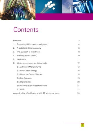 Contents
Foreword                                                3

1.   Supporting UK innovation and growth                4

2.   A globalised British economy                       6

3.   The approach to investment                         8

4.   Investing across the UK                            10

5.   Next steps                                         11

6.   Where investments are being made                   12

     6.1. Advanced Manufacturing                        12

     6.2. Low Carbon Energy                             16

     6.3. Ultra-Low Carbon Vehicles                     18

     6.4. Life Sciences                                 19

     6.5. Digital Britain                               20

     6.6. UK Innovation Investment Fund                 21

     6.7. UKTI                                          22

Annex A – List of publications with SIF announcements   24




                                                             1
 